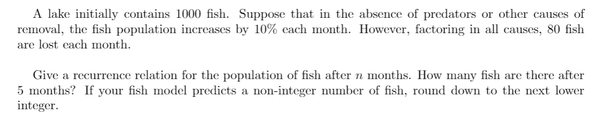A lake initially contains 1000 fish. Suppose that in the absence of predators or other causes of
removal, the fish population increases by 10% each month. However, factoring in all causes, 80 fish
are lost each month.
Give a recurrence relation for the population of fish after n months. How many fish are there after
5 months? If your fish model predicts a non-integer number of fish, round down to the next lower
integer.
