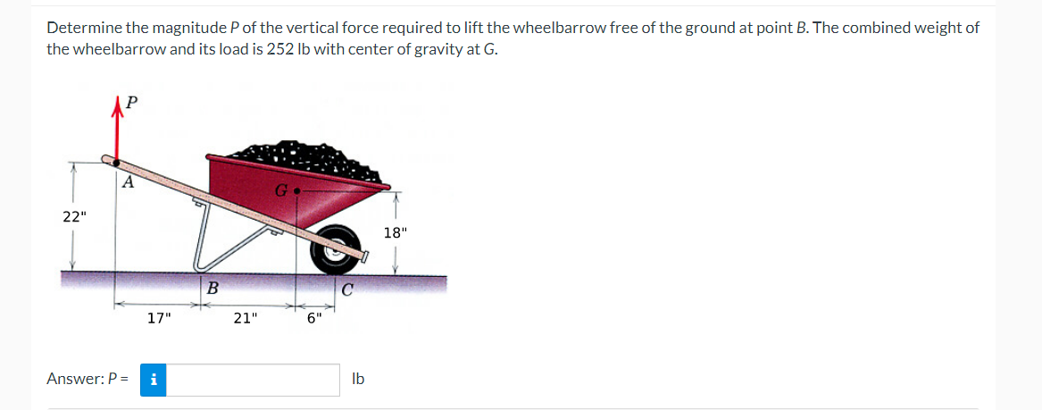 Determine the magnitude P of the vertical force required to lift the wheelbarrow free of the ground at point B. The combined weight of
the wheelbarrow and its load is 252 lb with center of gravity at G.
22"
17"
Answer: P = i
B
21"
6"
C
lb
18"