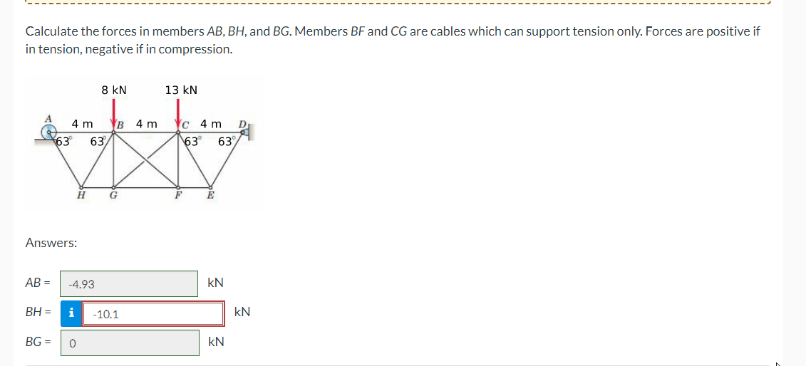 Calculate the forces in members AB, BH, and BG. Members BF and CG are cables which can support tension only. Forces are positive if
in tension, negative if in compression.
AB =
63
BH =
4 m
Answers:
H
-4.93
8 KN
63
BG= 0
B 4 m
G
i -10.1
13 KN
c 4 m
63° 63%
kN
KN
D
kN