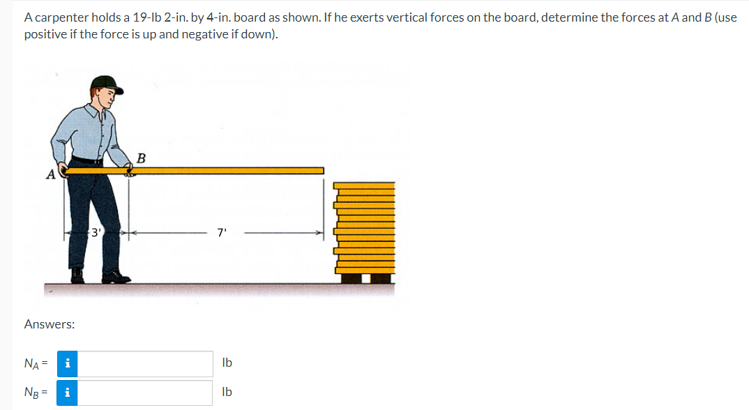 A carpenter holds a 19-lb 2-in. by 4-in. board as shown. If he exerts vertical forces on the board, determine the forces at A and B (use
positive if the force is up and negative if down).
Answers:
NA =
NB =
i
i
3'
B
7'
lb
lb