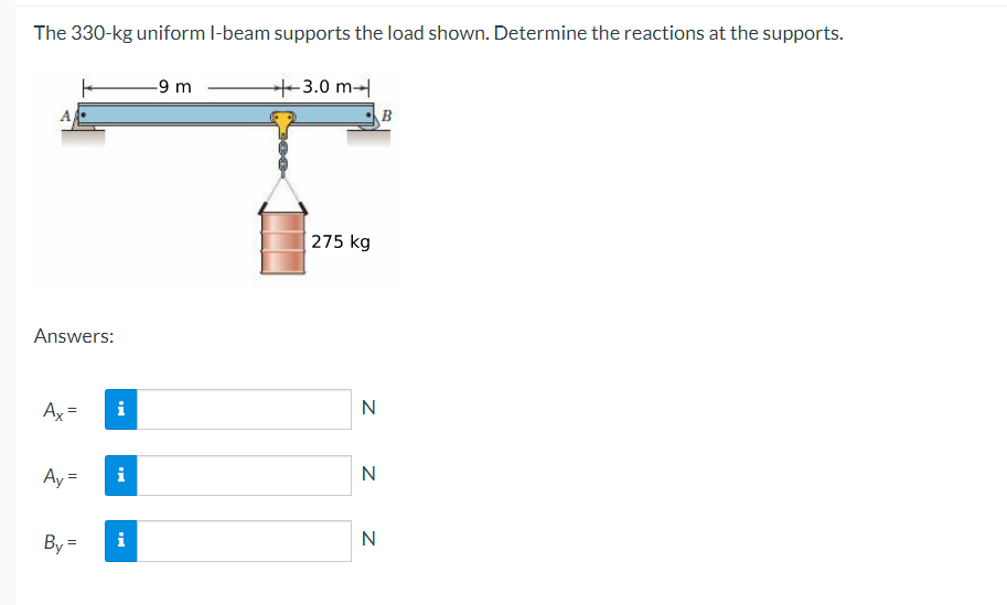 The 330-kg uniform I-beam supports the load shown. Determine the reactions at the supports.
Answers:
Ax
Ay=
By=
i
i
i
-9 m
+3.0 m
275 kg
N
N
N
B