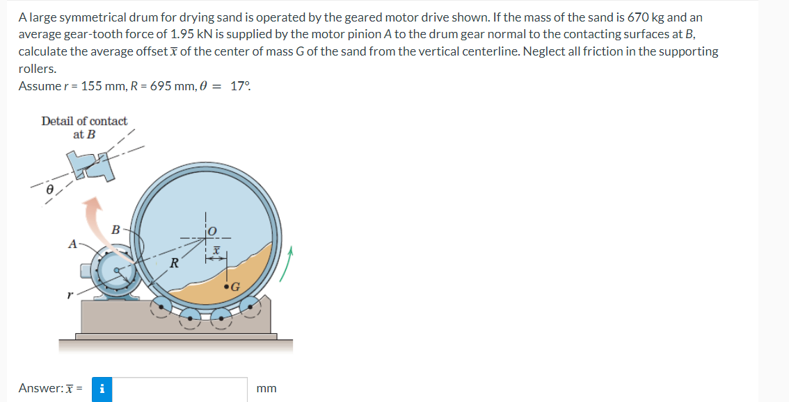 A large symmetrical drum for drying sand is operated by the geared motor drive shown. If the mass of the sand is 670 kg and an
average gear-tooth force of 1.95 kN is supplied by the motor pinion A to the drum gear normal to the contacting surfaces at B,
calculate the average offset of the center of mass G of the sand from the vertical centerline. Neglect all friction in the supporting
rollers.
Assume r = 155 mm, R = 695 mm, 0 = 17°.
Detail of contact
at B
Answer: x = i
B
mm