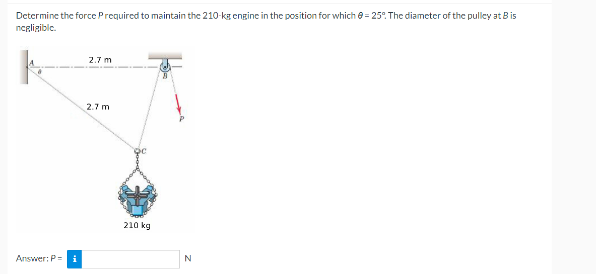 Determine the force P required to maintain the 210-kg engine in the position for which 0 = 25°. The diameter of the pulley at B is
negligible.
A
0
Answer: P = i
2.7 m
2.7 m
210 kg
B
N