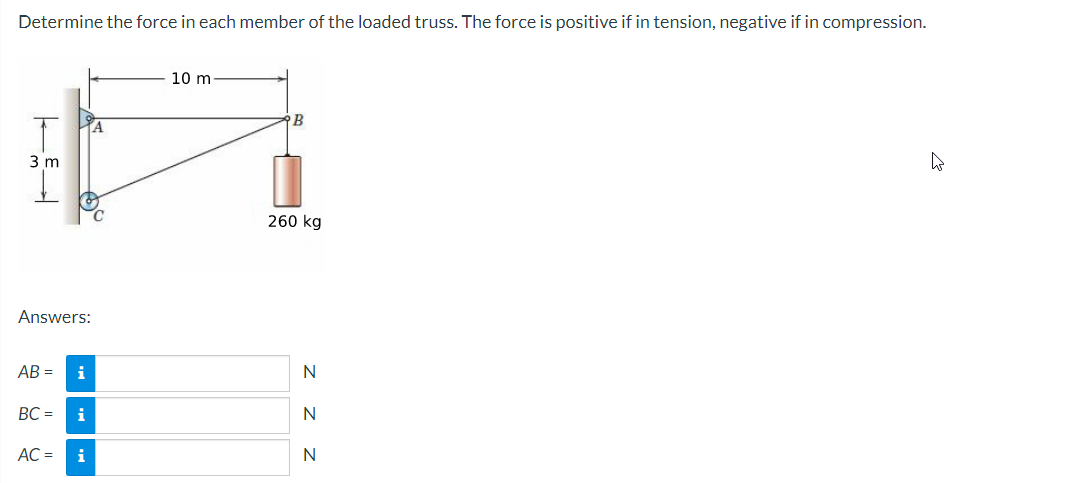 Determine the force in each member of the loaded truss. The force is positive if in tension, negative if in compression.
|
3 m
Answers:
E
AC =
AB= i
BC = i
i
10 m
B
260 kg
Z Z Z
N
N
N
4