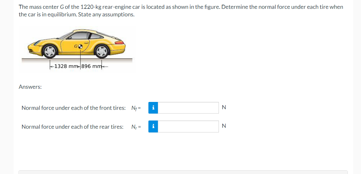 The mass center G of the 1220-kg rear-engine car is located as shown in the figure. Determine the normal force under each tire when
the car is in equilibrium. State any assumptions.
Answers:
1328 mm-896 mm
Normal force under each of the front tires: Nf=
Normal force under each of the rear tires: N₁ =
i
i
N
N