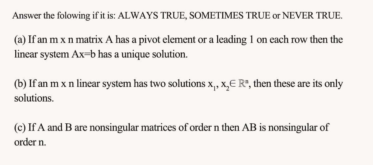 Answer the folowing if it is: ALWAYS TRUE, SOMETIMES TRUE or NEVER TRUE.
(a) If an m x n matrix A has a pivot element or a leading 1 on each row then the
linear system Ax=b has a unique solution.
(b) If an m x n linear system has two solutions x₁, x₂€ R", then these are its only
solutions.
(c) If A and B are nonsingular matrices of order n then AB is nonsingular of
order n.