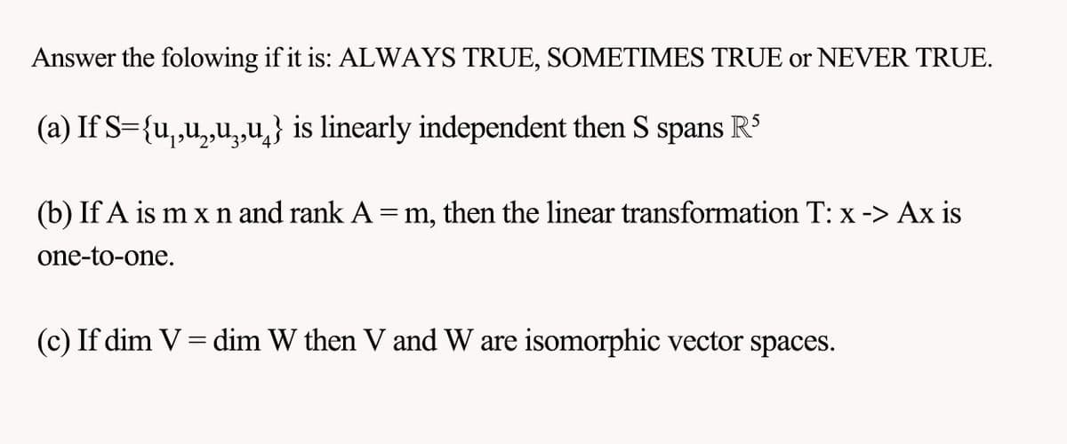 Answer the folowing if it is: ALWAYS TRUE, SOMETIMES TRUE or NEVER TRUE.
(a) If S={u,,u,,u,,u} is linearly independent then S spans
(b) If A is m x n and rank A = m, then the linear transformation T: x -> Ax is
one-to-one.
(c) If dim V = dim W then V and W are isomorphic vector spaces.