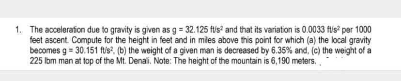 1. The acceleration due to gravity is given as g = 32.125 ft/s² and that its variation is 0.0033 f'/s? per 1000
feet ascent. Compute for the height in feet and in miles above this point for which (a) the local gravity
becomes g = 30.151 ft/s?, (b) the weight of a given man is decreased by 6.35% and, (c) the weight of a
225 Ibm man at top of the Mt. Denali. Note: The height of the mountain is 6,190 meters.
