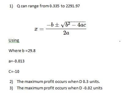 1) Q can range from 0.335 to 2291.97
-6+ VB - 4ac
2a
Using
Where b =29.8
a=-0.013
C=-10
2) The maximum profit occurs when D0.3 units.
3) The maximum profit occurs when D-0.02 units
