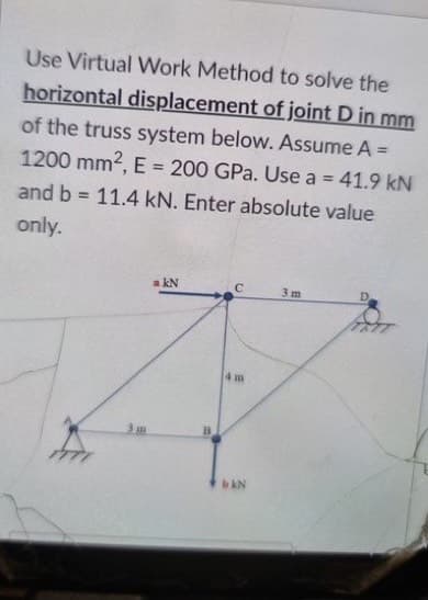 Use Virtual Work Method to solve the
horizontal displacement of joint D in mm
of the truss system below. Assume A =
1200 mm2, E = 200 GPa. Use a = 41.9 kN
%3D
%3D
and b
11.4 kN. Enter absolute value
%3D
only.
a kN
3 m
4 m
