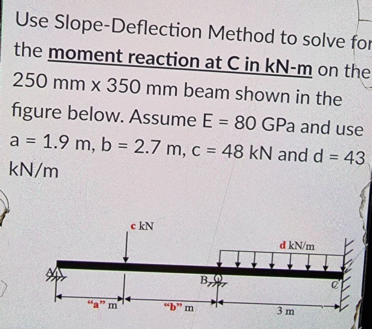 Use Slope-Deflection Method to solve for
the moment reaction at C in kN-m on the
250 mm x 350 mm beam shown in the
figure below. Assume E = 80 GPa and use
a = 1.9 m, b = 2.7 m, c = 48 kN and d = 43
%3D
kN/m
c kN
d kN/m
B
,
"a" m
"b" m
3 m
