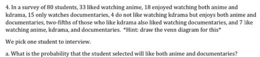 4. In a survey of 80 students, 33 liked watching anime, 18 enjoyed watching both anime and
kdrama, 15 only watches documentaries, 4 do not like watching kdrama but enjoys both anime and
documentaries, two-fifths of those who like kdrama also liked watching documentaries, and 7 like
watching anime, kdrama, and documentaries. *Hint: draw the venn diagram for this"
We pick one student to interview.
a. What is the probability that the student selected will like both anime and documentaries?

