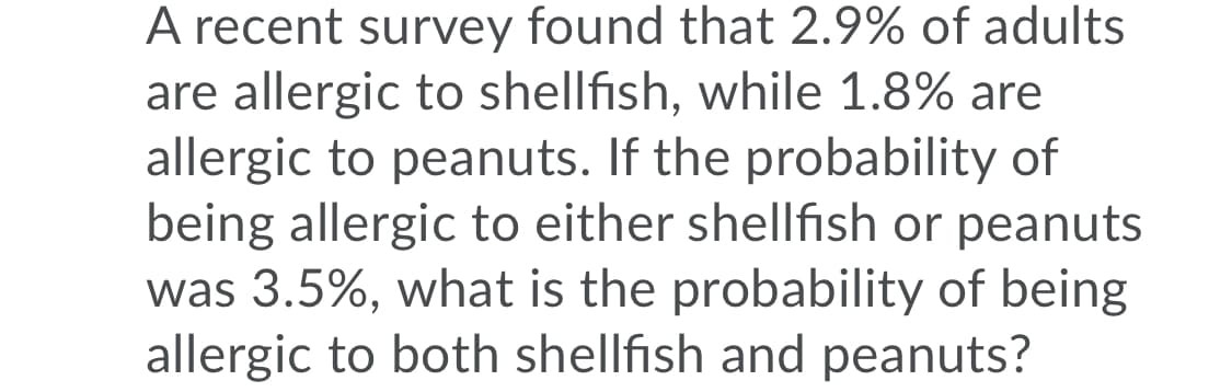 A recent survey found that 2.9% of adults
are allergic to shellfish, while 1.8% are
allergic to peanuts. If the probability of
being allergic to either shellfish or peanuts
was 3.5%, what is the probability of being
allergic to both shellfish and peanuts?
