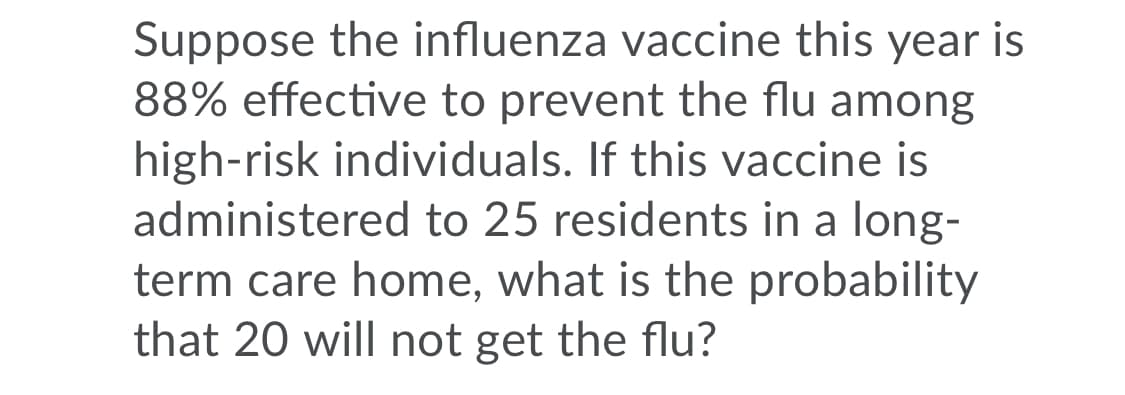 Suppose the influenza vaccine this year is
88% effective to prevent the flu among
high-risk individuals. If this vaccine is
administered to 25 residents in a long-
term care home, what is the probability
that 20 will not get the flu?
