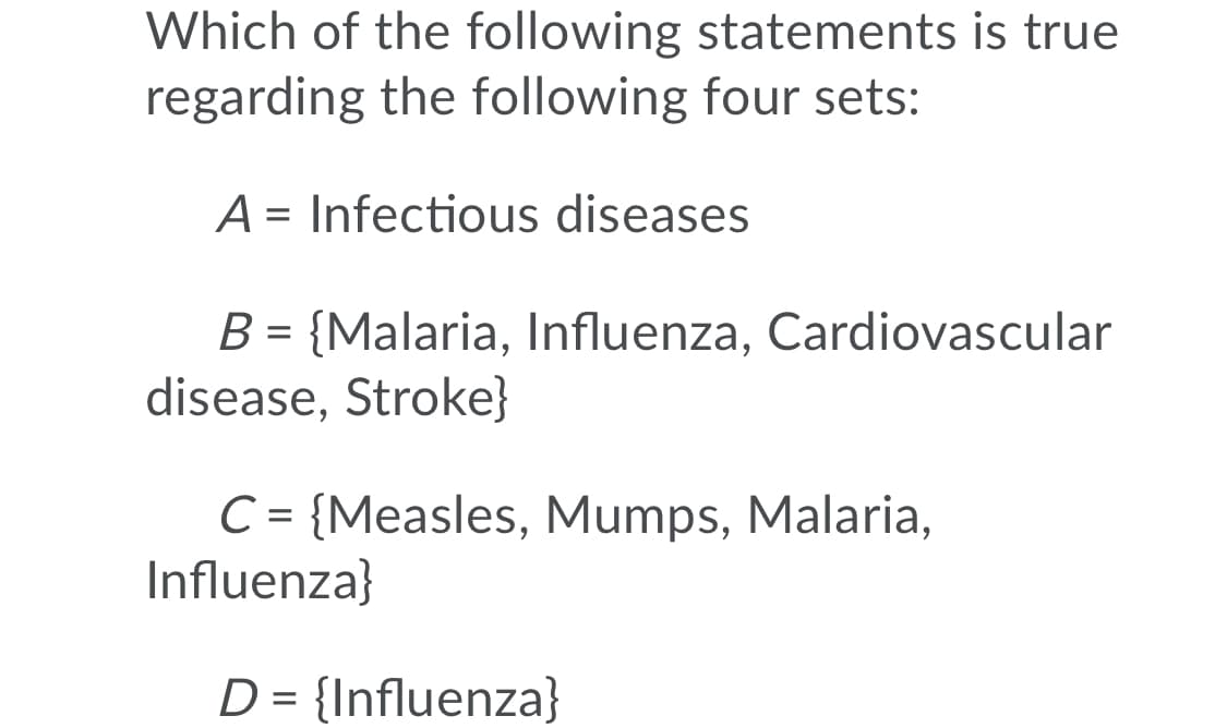 Which of the following statements is true
regarding the following four sets:
A = Infectious diseases
B = {Malaria, Influenza, Cardiovascular
disease, Stroke}
C= {Measles, Mumps, Malaria,
Influenza}
D = {Influenza}
