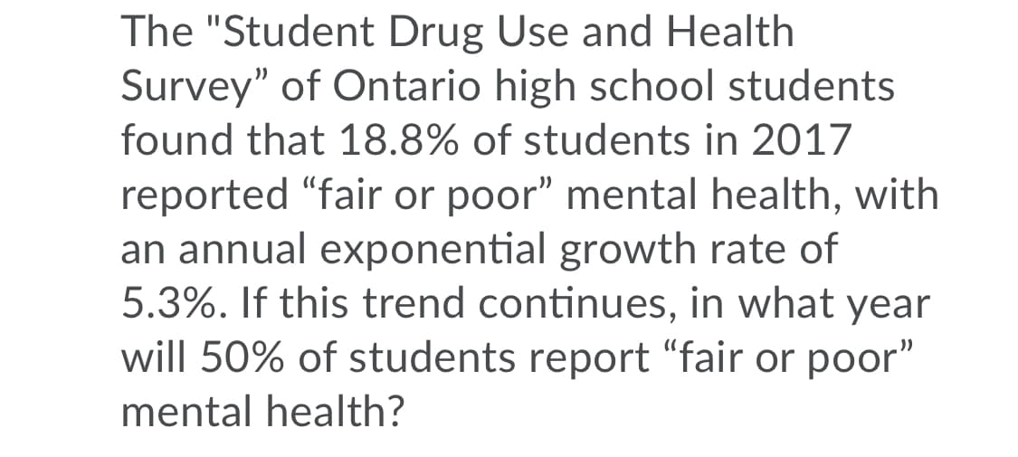 The "Student Drug Use and Health
Survey" of Ontario high school students
found that 18.8% of students in 2017
reported "fair or poor" mental health, with
an annual exponential growth rate of
5.3%. If this trend continues, in what year
will 50% of students report "fair or poor"
mental health?
