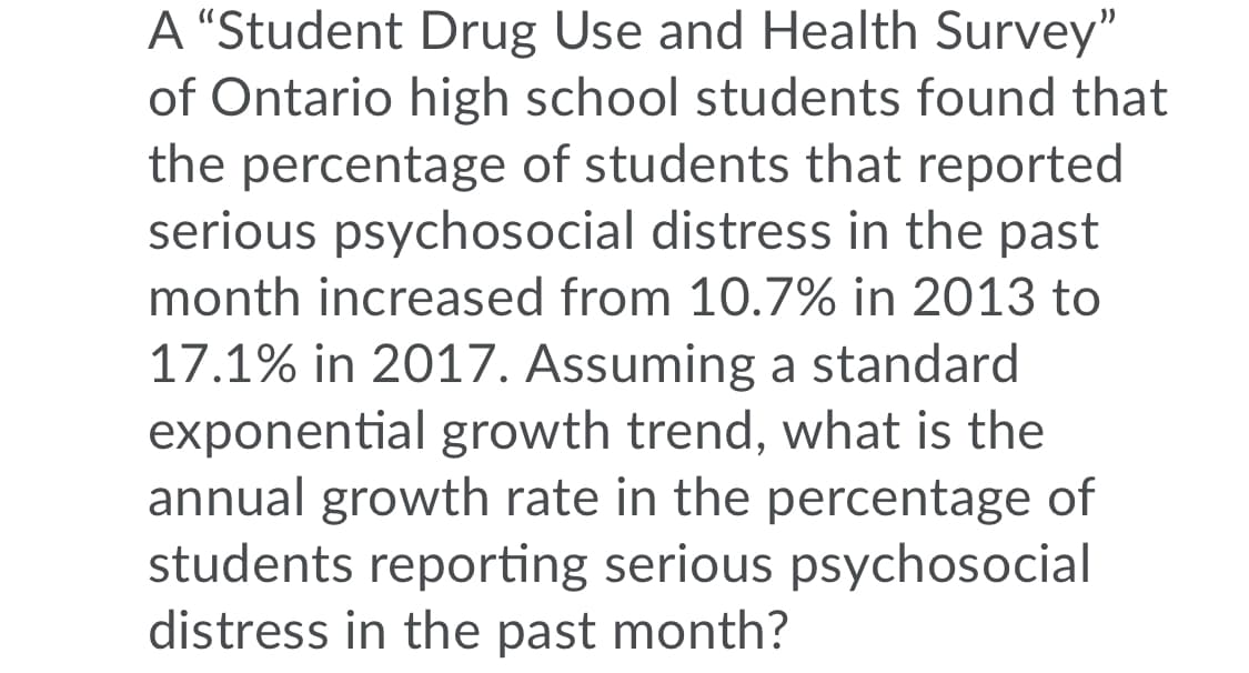 A "Student Drug Use and Health Survey"
of Ontario high school students found that
the percentage of students that reported
serious psychosocial distress in the past
month increased from 10.7% in 2013 to
17.1% in 2017. Assuming a standard
exponential growth trend, what is the
annual growth rate in the percentage of
students reporting serious psychosocial
distress in the past month?
