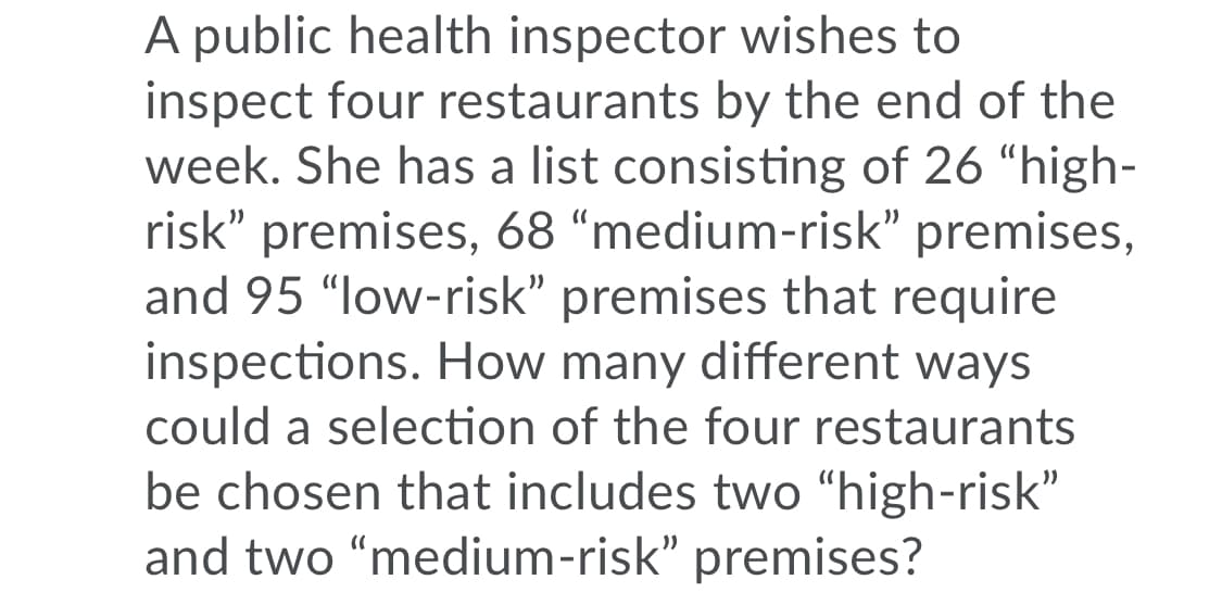 A public health inspector wishes to
inspect four restaurants by the end of the
week. She has a list consisting of 26 "high-
risk" premises, 68 “medium-risk" premises,
and 95 "low-risk" premises that require
inspections. How many different ways
could a selection of the four restaurants
be chosen that includes two “high-risk"
and two “medium-risk" premises?
