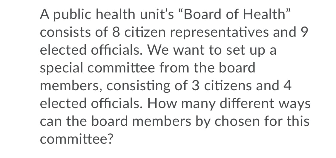A public health unit's "Board of Health"
consists of 8 citizen representatives and 9
elected officials. We want to set up a
special committee from the board
members, consisting of 3 citizens and 4
elected officials. How many different ways
can the board members by chosen for this
committee?
