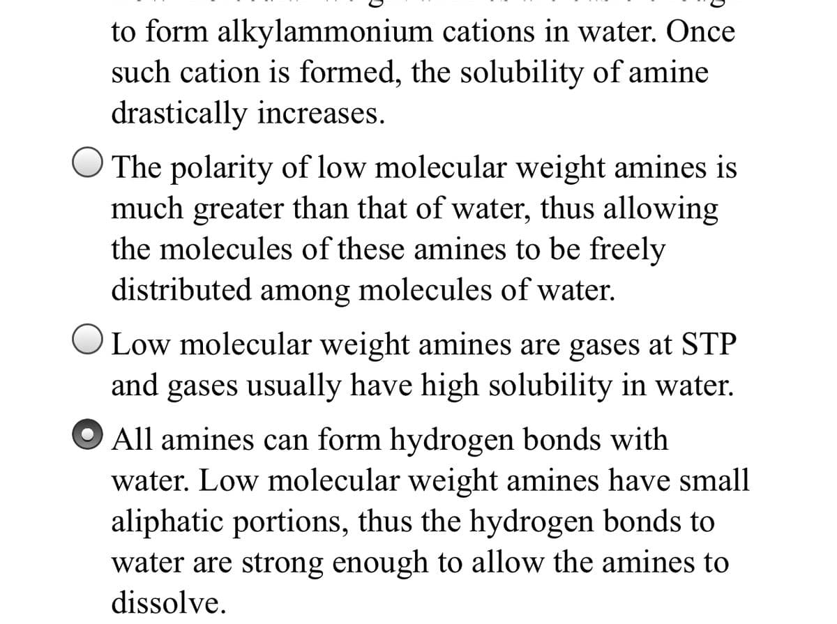 to form alkylammonium cations in water. Once
such cation is formed, the solubility of amine
drastically increases.
O The polarity of low molecular weight amines is
much greater than that of water, thus allowing
the molecules of these amines to be freely
distributed among molecules of water.
OLow molecular weight amines are gases at STP
and
gases usually have high solubility in water.
All amines can form hydrogen bonds with
water. Low molecular weight amines have small
aliphatic portions, thus the hydrogen bonds to
water are strong enough to allow the amines to
dissolve.
