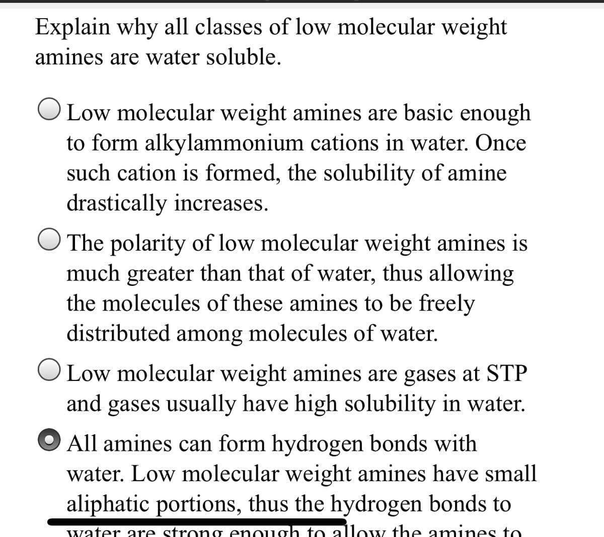 Explain why all classes of low molecular weight
amines are water soluble.
O Low molecular weight amines are basic enough
to form alkylammonium cations in water. Once
such cation is formed, the solubility of amine
drastically increases.
O The polarity of low molecular weight amines is
much greater than that of water, thus allowing
the molecules of these amines to be freely
distributed among molecules of water.
O Low molecular weight amines are gases at STP
and gases usually have high solubility in water.
All amines can form hydrogen bonds with
water. Low molecular weight amines have small
aliphatic portions, thus the hydrogen bonds to
water are strong enough to allow the amines to
