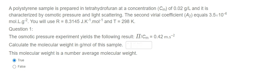 A polystyrene sample is prepared in tetrahydrofuran at a concentration (Cm) of 0.02 g/L and it is
characterized by osmotic pressure and light scattering. The second virial coefficient (A2) equals 3.5x104
mol.L.g2. You will use R = 8.3145 J.K-1.mol-1 and T = 298 K.
Question 1:
The osmotic pressure experiment yields the following result: II/Cm = 0.42 m.s2
Calculate the molecular weight in g/mol of this sample.T
This molecular weight is a number average molecular weight.
O True
O False
