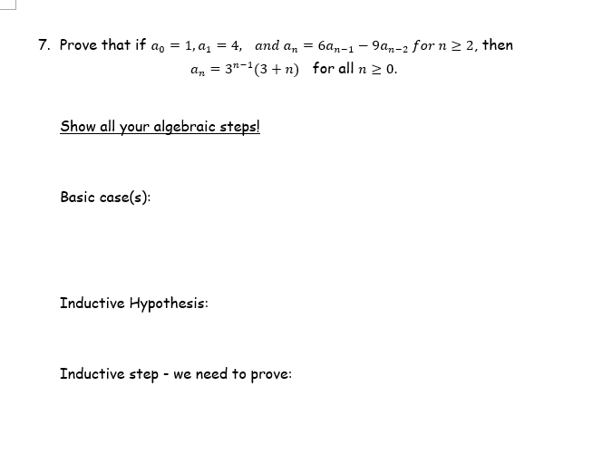 7. Prove that if ao = 1, a1 = 4, and a, = 6a,-1 - 9a,-2 for n 2, then
an = 3"-1(3 + n) for all n > 0.
Show all your algebraic steps!
Basic case(s):
Inductive Hypothesis:
Inductive step - we need to prove:
