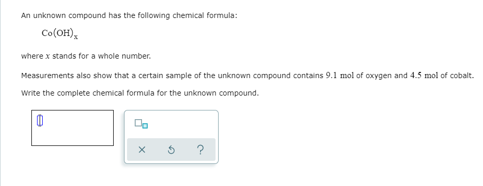 An unknown compound has the following chemical formula:
Co(OH),
where x stands for a whole number.
Measurements also show that a certain sample of the unknown compound contains 9.1 mol of oxygen and 4.5 mol of cobalt.
Write the complete chemical formula for the unknown compound.
