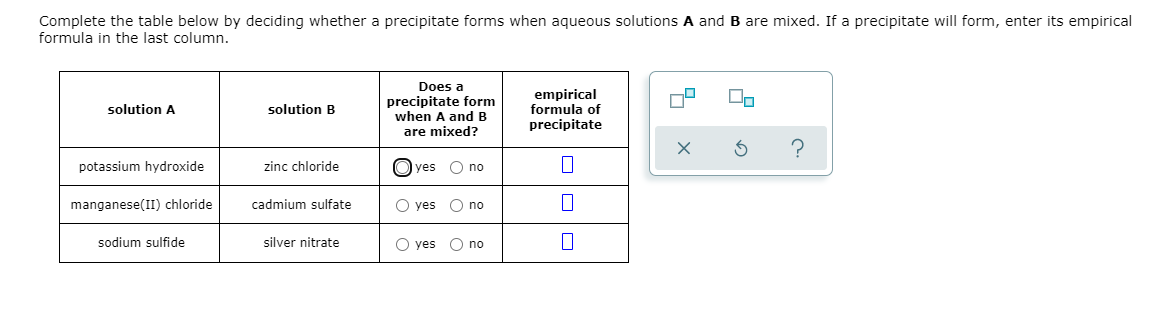 Complete the table below by deciding whether a precipitate forms when aqueous solutions A and B are mixed. If a precipitate will form, enter its empirical
formula in the last column.
Does a
precipitate form
when A and B
are mixed?
empirical
formula of
precipitate
solution A
solution B
potassium hydroxide
zinc chloride
O yes
O no
manganese(II) chloride
cadmium sulfate
O yes O no
sodium sulfide
silver nitrate
O yes
O no
