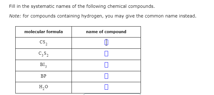 Fill in the systematic names of the following chemical compounds.
Note: for compounds containing hydrogen, you may give the common name instead.
molecular formula
name of compound
Cs,
C;S,
BI,
ВР
H,0

