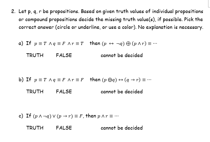 2. Let p, q, r be propositions. Based on given truth values of individual propositions
or compound propositions decide the missing truth value(s), if possible. Pick the
correct answer (circle or underline, or use a color). No explanation is necessary.
a) If p = T Aq =F Ar =T then (p → ¬q) O (p ^r) = ..
TRUTH
FALSE
cannot be decided
b) If p = T Aq = F Ar = F then (p Oq) → (q → r) = ...
TRUTH
FALSE
cannot be decided
c) If (p A-q) V (p → r) = F , then p Ar = ..
TRUTH
FALSE
cannot be decided
