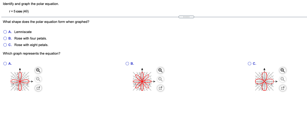 Identify and graph the polar equation.
r= 5 cos (40)
What shape does the polar equation form when graphed?
O A. Lemniscate
O B. Rose with four petals.
O C. Rose with eight petals.
Which graph represents the equation?
OA.
OB.
Oc.
