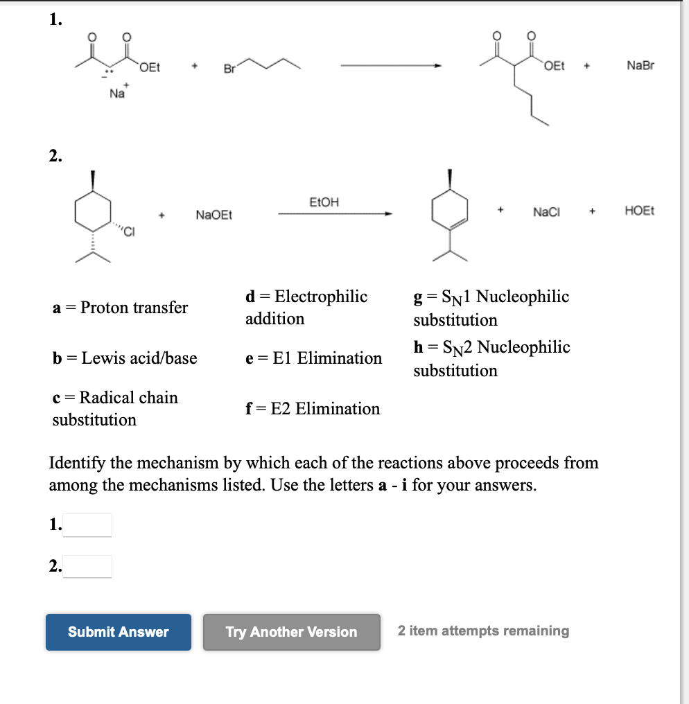 1.
OEt
OEt
NaBr
Na
2.
ELOH
NaOEt
NaCi
HOET
d = Electrophilic
addition
g = SN1 Nucleophilic
a = Proton transfer
substitution
h = SN2 Nucleophilic
b = Lewis acid/base
e = El Elimination
substitution
c = Radical chain
f= E2 Elimination
substitution
Identify the mechanism by which each of the reactions above proceeds from
among the mechanisms listed. Use the letters a - i for your answers.
1.
2.
Submit Answer
Try Another Version
2 item attempts remaining
