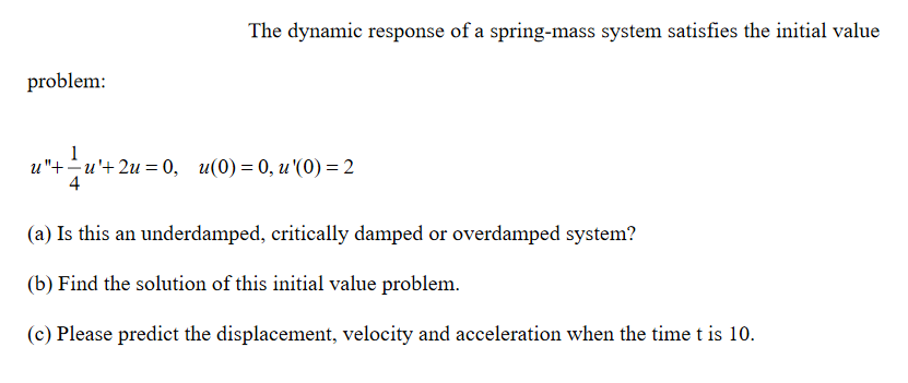 The dynamic response of a spring-mass system satisfies the initial value
problem:
и"+— и'+2и %3 0, и(0) — 0, и '(0) — 2
(a) Is this an underdamped, critically damped or overdamped system?
(b) Find the solution of this initial value problem.
(c) Please predict the displacement, velocity and acceleration when the time t is 10.
