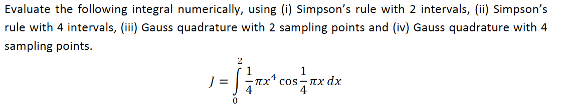Evaluate the following integral numerically, using (i) Simpson's rule with 2 intervals, (ii) Simpson's
rule with 4 intervals, (iii) Gauss quadrature with 2 sampling points and (iv) Gauss quadrature with 4
sampling points.
2
1
пх* сos -пх dx
4
1
%D
4
