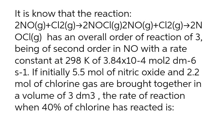 It is know that the reaction:
2NO(g)+Cl2(g)→2NOCI(g)2NO(g)+CI2(g)→2N
OC(g) has an overall order of reaction of 3,
being of second order in NO with a rate
constant at 298 K of 3.84x10-4 mol2 dm-6
s-1. If initially 5.5 mol of nitric oxide and 2.2
mol of chlorine gas are brought together in
a volume of 3 dm3 , the rate of reaction
when 40% of chlorine has reacted is:
