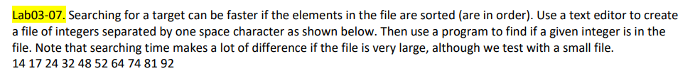 Lab03-07. Searching for a target can be faster if the elements in the file are sorted (are in order). Use a text editor to create
a file of integers separated by one space character as shown below. Then use a program to find if a given integer is in the
file. Note that searching time makes a lot of difference if the file is very large, although we test with a small file.
14 17 24 32 48 52 64 74 81 92
