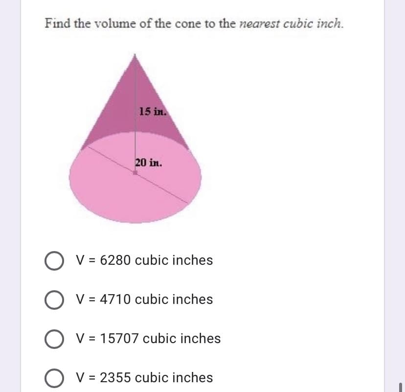 Find the volume of the cone to the nearest cubic inch.
15 in.
20 in.
V = 6280 cubic inches
O v = 4710 cubic inches
V = 15707 cubic inches
V = 2355 cubic inches
