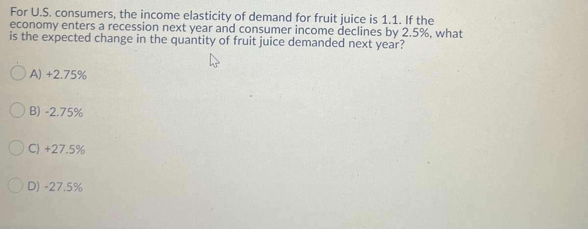 For U.S. consumers, the income elasticity of demand for fruit juice is 1.1. If the
economy enters a recession next year and consumer income declines by 2.5%, what
is the expected change in the quantity of fruit juice demanded next year?
O A) +2.75%
O B) -2.75%
O C) +27.5%
O D) -27.5%
