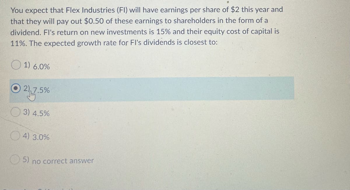 You expect that Flex Industries (FI) will have earnings per share of $2 this year and
that they will pay out $0.50 of these earnings to shareholders in the form of a
dividend. FI's return on new investments is 15% and their equity cost of capital is
11%. The expected growth rate for Fl's dividends is closest to:
1) 6.0%
2,7.5%
3) 4.5%
O 4) 3.0%
5) no correct answer
