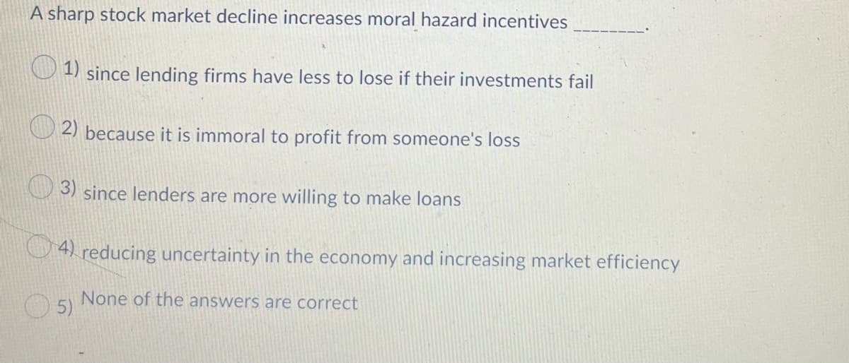 A sharp stock market decline increases moral hazard incentives
1) since lending firms have less to lose if their investments fail
2) because it is immoral to profit from someone's loss
3) since lenders are more willing to make loans
4 reducing uncertainty in the economy and increasing market efficiency
None of the answers are correct
5)
