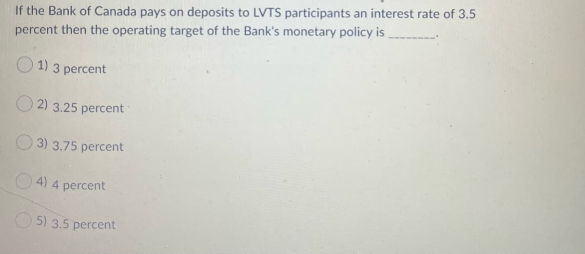 If the Bank of Canada pays on deposits to LVTS participants an interest rate of 3.5
percent then the operating target of the Bank's monetary policy is
O 1) 3 percent
2) 3.25 percent
O 3) 3.75 percent
O4) 4 percent
O 5) 3.5 percent
