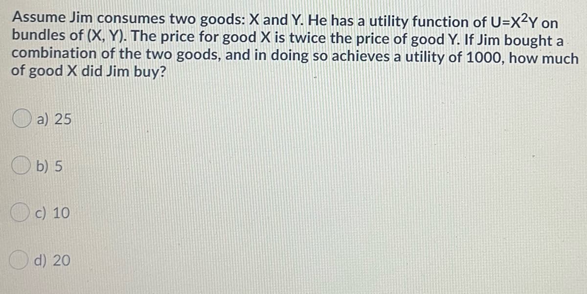 Assume Jim consumes two goods: X and Y. He has a utility function of U=X²Y on
bundles of (X, Y). The price for good X is twice the price of good Y. If Jim bought a
combination of the two goods, and in doing so achieves a utility of 1000, how much
of good X did Jim buy?
a) 25
b) 5
c) 10
d) 20
