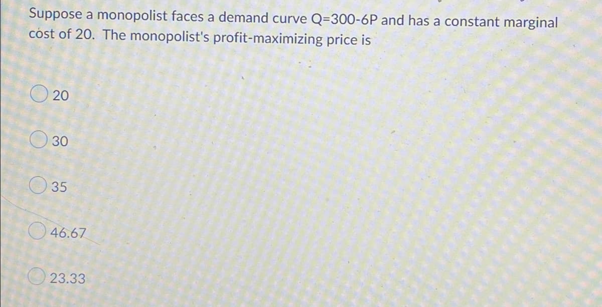 Suppose a monopolist faces a demand curve Q=300-6P and has a constant marginal
cost of 20. The monopolist's profit-maximizing price is
O 20
O 30
O 35
O 46.67
O 23.33
