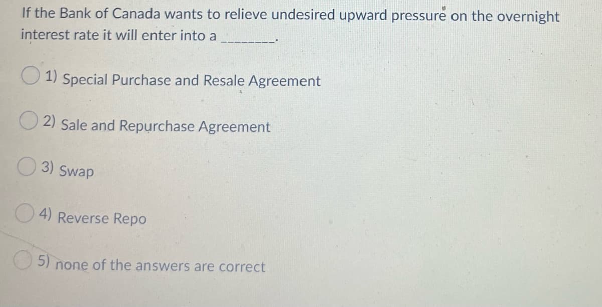 If the Bank of Canada wants to relieve undesired upward pressure on the overnight
interest rate it will enter into a
O 1) Special Purchase and Resale Agreement
O 2) Sale and Repurchase Agreement
O 3) Swap
4) Reverse Repo
O5)
none of the answers are correct
