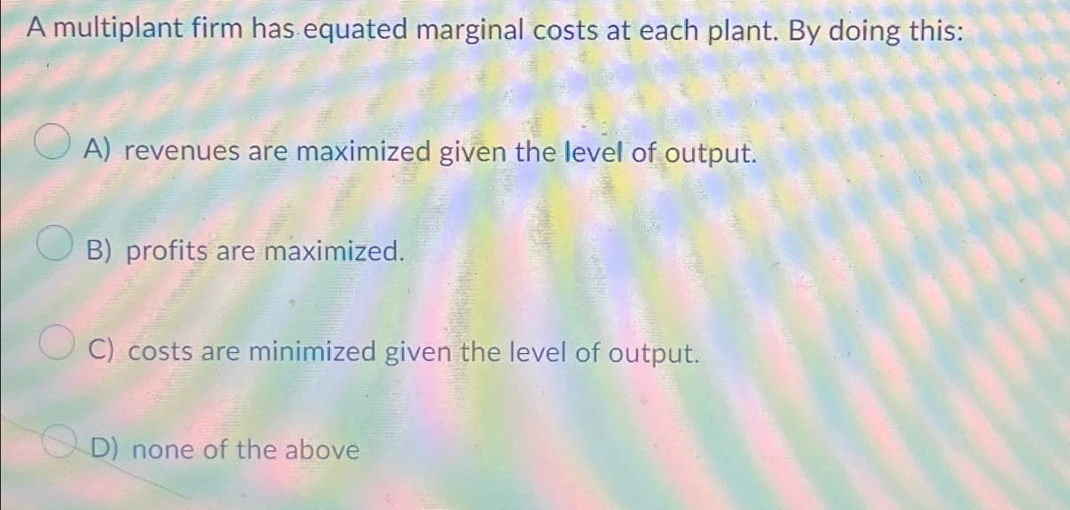 A multiplant firm has equated marginal costs at each plant. By doing this:
A) revenues are maximized given the level of output.
B) profits are maximized.
C) costs are minimized given the level of output.
D) none of the above
