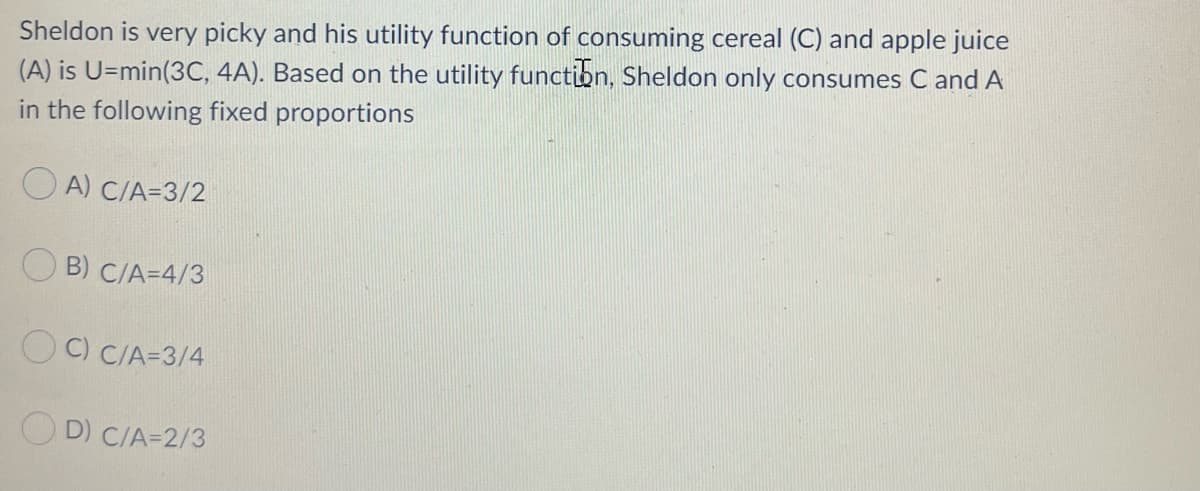 Sheldon is very picky and his utility function of consuming cereal (C) and apple juice
(A) is U=min(3C, 4A). Based on the utility function, Sheldon only consumes C and A
in the following fixed proportions
O A) C/A=3/2
B) C/A=4/3
O C) C/A=3/4
O D) C/A=2/3
