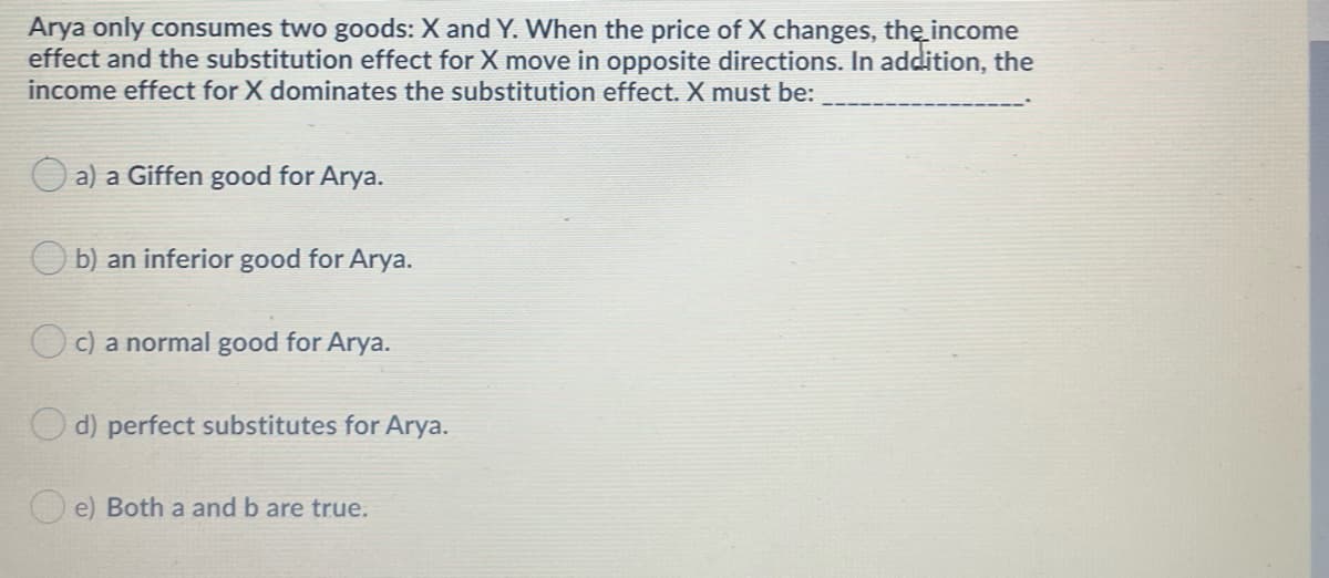Arya only consumes two goods: X and Y. When the price of X changes, the income
effect and the substitution effect for X move in opposite directions. In addition, the
income effect for X dominates the substitution effect. X must be:
a) a Giffen good for Arya.
b) an inferior good for Arya.
c) a normal good for Arya.
O d) perfect substitutes for Arya.
O e) Both a and b are true.
