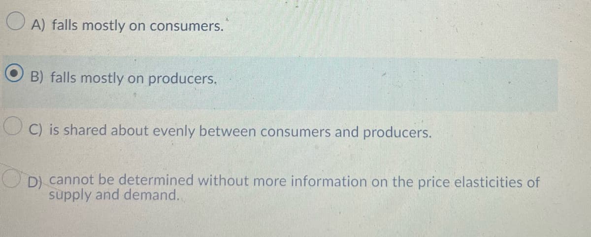 O A) falls mostly on consumers.
B) falls mostly on producers.
O C) is shared about evenly between consumers and producers.
D) cannot be determined without more information on the price elasticities of
supply and demand.
