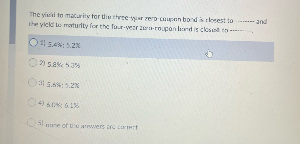 and
The yield to maturity for the three-year zero-coupon bond is closest to
the yield to maturity for the four-year zero-coupon bond is closest to
--------
O 1) 5.4%; 5.2%
2) 5.8%; 5.3%
O 3) 5.6%; 5.2%
O 4) 6.0%; 6.1%
O 5) none of the answers are correct

